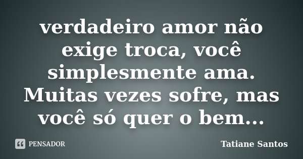 verdadeiro amor não exige troca, você simplesmente ama. Muitas vezes sofre, mas você só quer o bem...... Frase de Tatiane Santos.