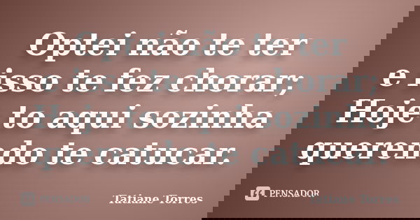 Optei não te ter e isso te fez chorar; Hoje to aqui sozinha querendo te catucar.... Frase de Tatiane Torres.