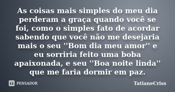 As coisas mais simples do meu dia perderam a graça quando você se foi, como o simples fato de acordar sabendo que você não me desejaria mais o seu ''Bom dia meu... Frase de TatianeCriss.