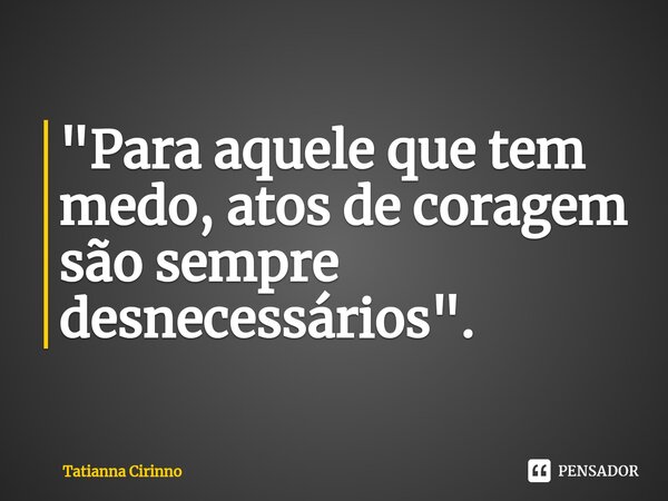 ⁠"Para aquele que tem medo, atos de coragem são sempre desnecessários".... Frase de Tatianna Cirinno.