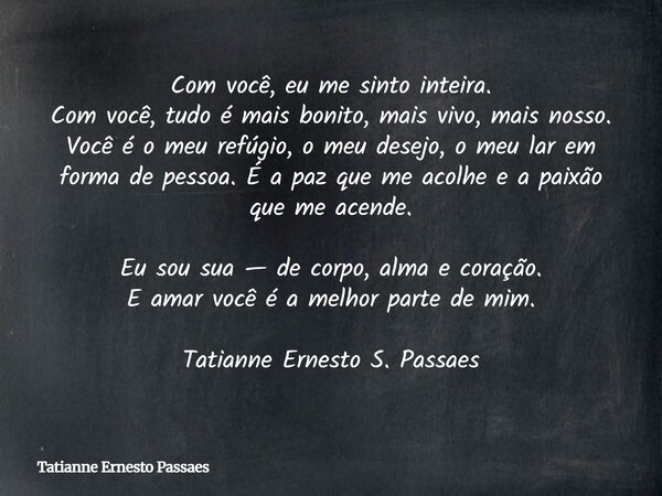 ⁠Com você, eu me sinto inteira. Com você, tudo é mais bonito, mais vivo, mais nosso. Você é o meu refúgio, o meu desejo, o meu lar em forma de pessoa. É a paz q... Frase de Tatianne Ernesto Passaes.