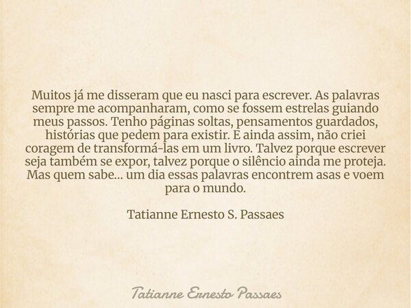Muitos já me disseram que eu nasci para escrever. As palavras sempre me acompanharam, como se fossem estrelas guiando meus passos. Tenho páginas soltas, pensame... Frase de Tatianne Ernesto Passaes.
