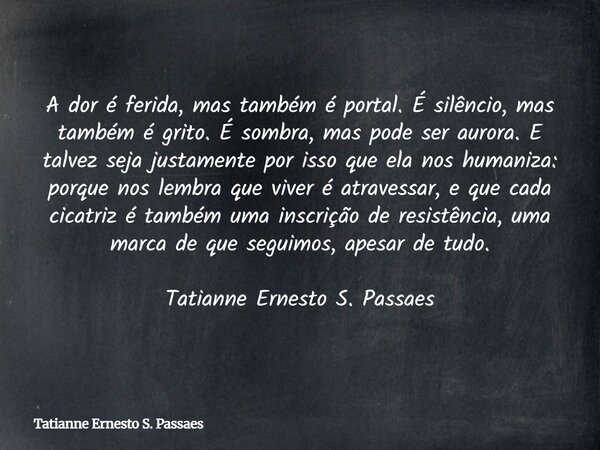A dor é ferida, mas também é portal. É silêncio, mas também é grito. É sombra, mas pode ser aurora. E talvez seja justamente por isso que ela nos humaniza: porq... Frase de Tatianne Ernesto S. Passaes.
