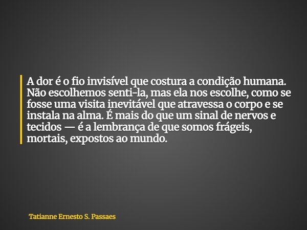 A dor é o fio invisível que costura a condição humana. Não escolhemos senti-la, mas ela nos escolhe, como se fosse uma visita inevitável que atravessa o corpo e... Frase de Tatianne Ernesto S. Passaes.