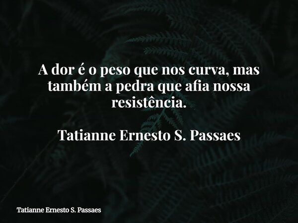 A dor é o peso que nos curva, mas também a pedra que afia nossa resistência. Tatianne Ernesto S. Passaes... Frase de Tatianne Ernesto S. Passaes.