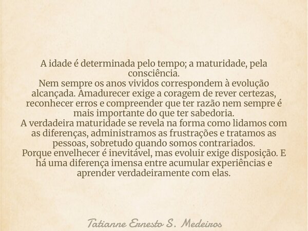A idade é determinada pelo tempo; a maturidade, pela consciência. Nem sempre os anos vividos correspondem à evolução alcançada. Amadurecer exige a coragem de re... Frase de Tatianne Ernesto S. Medeiros.