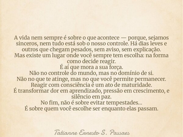 A vida nem sempre é sobre o que acontece — porque, sejamos sinceros, nem tudo está sob o nosso controle. Há dias leves e outros que chegam pesados, sem aviso, s... Frase de Tatianne Ernesto S. Passaes.