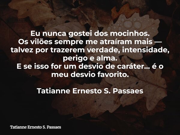 Eu nunca gostei dos mocinhos. Os vilões sempre me atraíram mais — talvez por trazerem verdade, intensidade, perigo e alma. E se isso for um desvio de caráter… é... Frase de Tatianne Ernesto S. Passaes.