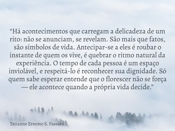 “Há acontecimentos que carregam a delicadeza de um rito: não se anunciam, se revelam. São mais que fatos, são símbolos de vida. Antecipar-se a eles é roubar o i... Frase de Tatianne Ernesto S. Passaes.