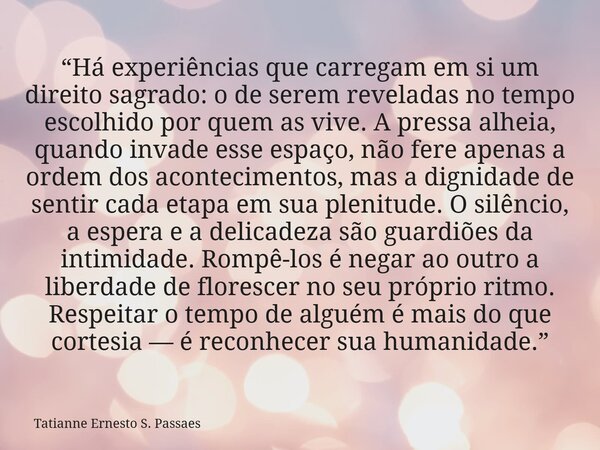 “Há experiências que carregam em si um direito sagrado: o de serem reveladas no tempo escolhido por quem as vive. A pressa alheia, quando invade esse espaço, nã... Frase de Tatianne Ernesto S. Passaes.