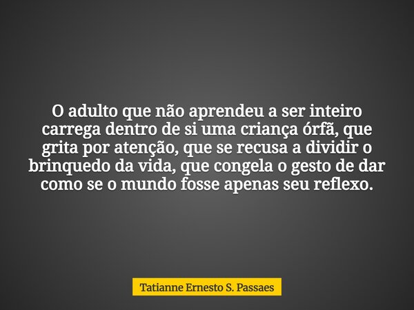 O adulto que não aprendeu a ser inteiro carrega dentro de si uma criança órfã, que grita por atenção, que se recusa a dividir o brinquedo da vida, que congela o... Frase de Tatianne Ernesto S. Passaes.