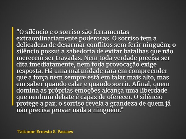 “O silêncio e o sorriso são ferramentas extraordinariamente poderosas. O sorriso tem a delicadeza de desarmar conflitos sem ferir ninguém; o silêncio possui a s... Frase de Tatianne Ernesto S. Passaes.