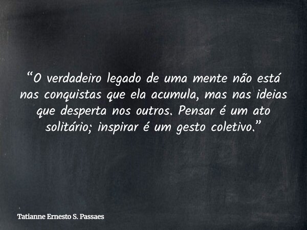 “O verdadeiro legado de uma mente não está nas conquistas que ela acumula, mas nas ideias que desperta nos outros. Pensar é um ato solitário; inspirar é um gest... Frase de Tatianne Ernesto S. Passaes.