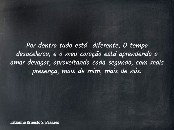 Por dentro tudo está diferente. O tempo desacelerou, e o meu coração está aprendendo a amar devagar, aproveitando cada segundo, com mais presença, mais de mim, ... Frase de Tatianne Ernesto S. Passaes.