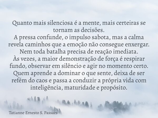 Quanto mais silenciosa é a mente, mais certeiras se tornam as decisões. A pressa confunde, o impulso sabota, mas a calma revela caminhos que a emoção não conseg... Frase de Tatianne Ernesto S. Passaes.
