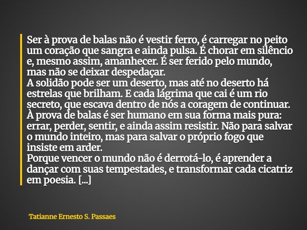 Ser à prova de balas não é vestir ferro, é carregar no peito um coração que sangra e ainda pulsa. É chorar em silêncio e, mesmo assim, amanhecer. É ser ferido ... Frase de Tatianne Ernesto S. Passaes.
