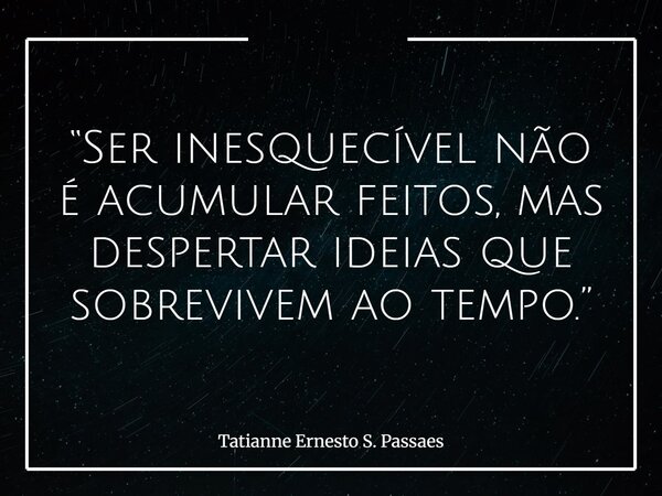 “Ser inesquecível não é acumular feitos, mas despertar ideias que sobrevivem ao tempo.”... Frase de Tatianne Ernesto S. Passaes.