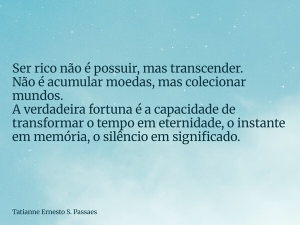 Ser rico não é possuir, mas transcender. Não é acumular moedas, mas colecionar mundos. A verdadeira fortuna é a capacidade de transformar o tempo em eternidade,... Frase de Tatianne Ernesto S. Passaes.