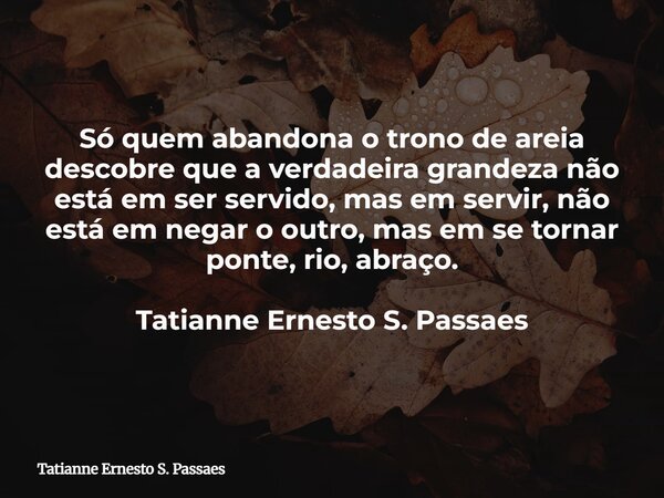 Só quem abandona o trono de areia descobre que a verdadeira grandeza não está em ser servido, mas em servir, não está em negar o outro, mas em se tornar ponte, ... Frase de Tatianne Ernesto S. Passaes.