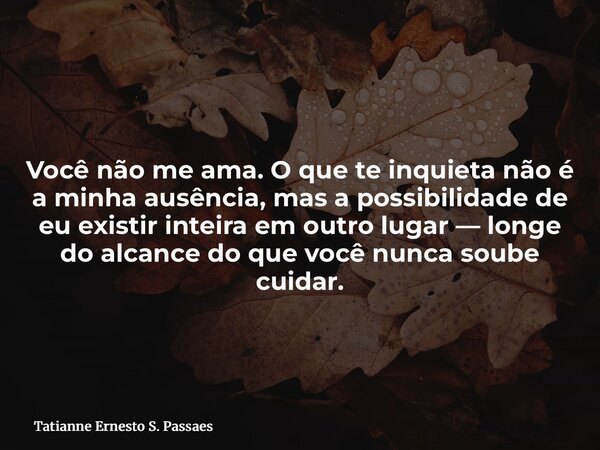 Você não me ama. O que te inquieta não é a minha ausência, mas a possibilidade de eu existir inteira em outro lugar — longe do alcance do que você nunca soube c... Frase de Tatianne Ernesto S. Passaes.