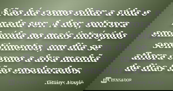 Não há como olhar a vida e nada ver. A dor, outrora embuída no mais intrépido sentimento, um dia se aflora como a alva manhã de dias tão ensolarados.... Frase de Tatiany Araújo.