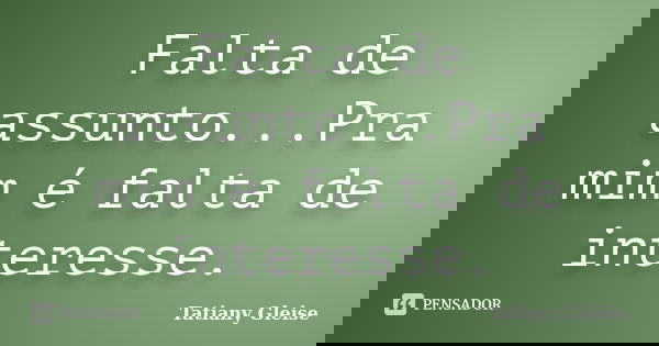 Falta de assunto...Pra mim é falta de interesse.... Frase de Tatiany Gleise.