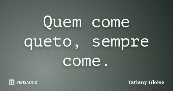 Quem come queto, sempre come.... Frase de Tatiany Gleise.