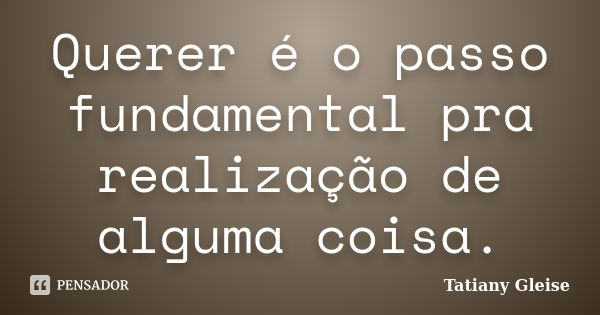 Querer é o passo fundamental pra realização de alguma coisa.... Frase de Tatiany Gleise.