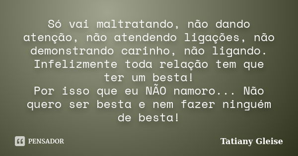 Só vai maltratando, não dando atenção, não atendendo ligações, não demonstrando carinho, não ligando. Infelizmente toda relação tem que ter um besta! Por isso q... Frase de Tatiany Gleise.