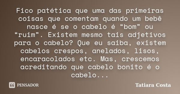 Fico patética que uma das primeiras coisas que comentam quando um bebê nasce é se o cabelo é “bom” ou “ruim”. Existem mesmo tais adjetivos para o cabelo? Que eu... Frase de Tatiara Costa.