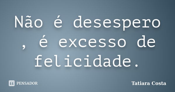 Não é desespero , é excesso de felicidade.... Frase de Tatiara Costa.