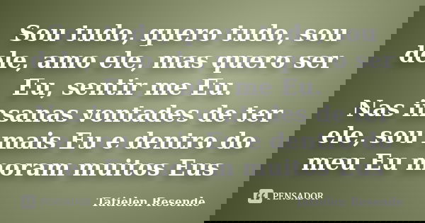 Sou tudo, quero tudo, sou dele, amo ele, mas quero ser Eu, sentir me Eu. Nas insanas vontades de ter ele, sou mais Eu e dentro do meu Eu moram muitos Eus... Frase de Tatielen Resende.