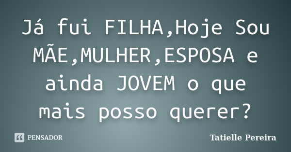 Já fui FILHA,Hoje Sou MÃE,MULHER,ESPOSA e ainda JOVEM o que mais posso querer?... Frase de Tatielle Pereira.