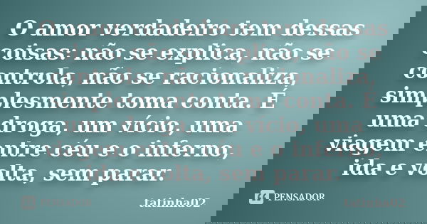O amor verdadeiro tem dessas coisas: não se explica, não se controla, não se racionaliza, simplesmente toma conta. É uma droga, um vício, uma viagem entre céu e... Frase de tatinha02.
