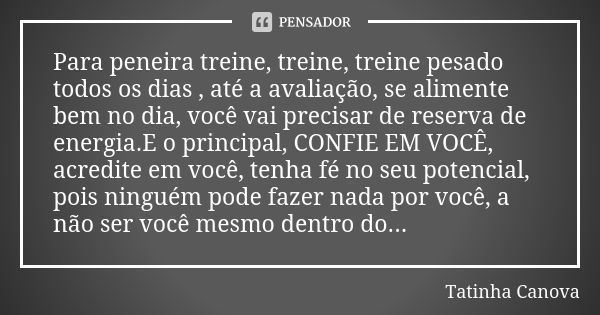 Para peneira treine, treine, treine pesado todos os dias , até a avaliação, se alimente bem no dia, você vai precisar de reserva de energia.E o principal, CONFI... Frase de Tatinha Canova.