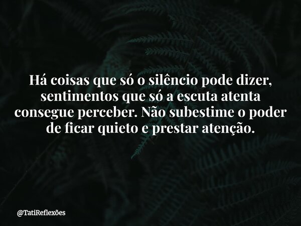 Há coisas que só o silêncio pode dizer, sentimentos que só a escuta atenta consegue perceber. Não subestime o poder de ficar quieto e prestar atenção.... Frase de TatiReflexões.