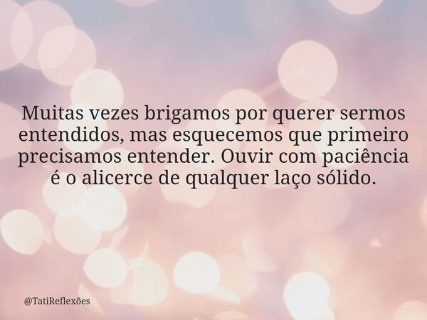 Muitas vezes brigamos por querer sermos entendidos, mas esquecemos que primeiro precisamos entender. Ouvir com paciência é o alicerce de qualquer laço sólido.... Frase de TatiReflexões.