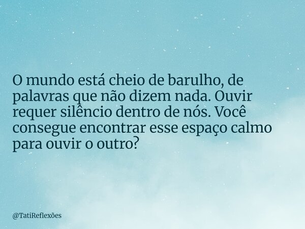 O mundo está cheio de barulho, de palavras que não dizem nada. Ouvir requer silêncio dentro de nós. Você consegue encontrar esse espaço calmo para ouvir o outro... Frase de TatiReflexões.