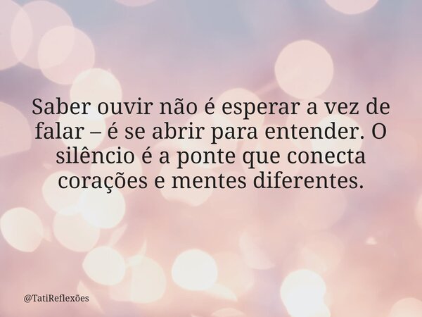 Saber ouvir não é esperar a vez de falar – é se abrir para entender. O silêncio é a ponte que conecta corações e mentes diferentes.... Frase de TatiReflexões.