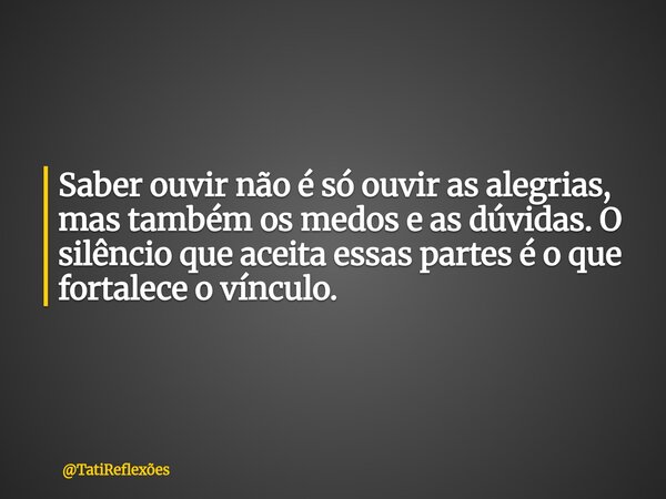 Saber ouvir não é só ouvir as alegrias, mas também os medos e as dúvidas. O silêncio que aceita essas partes é o que fortalece o vínculo.... Frase de TatiReflexões.