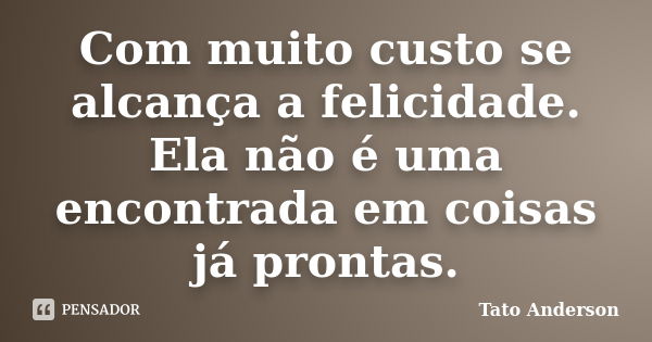 Com muito custo se alcança a felicidade. Ela não é uma encontrada em coisas já prontas.... Frase de Tato Anderson.