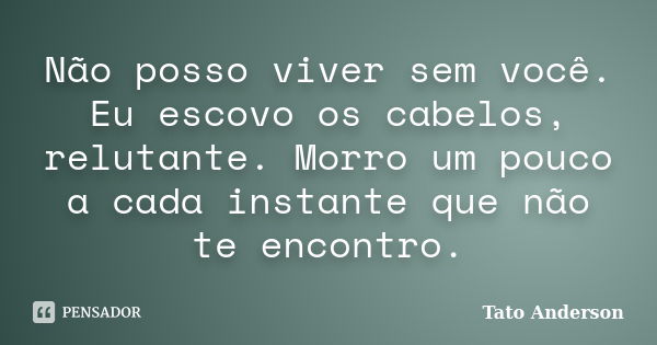 Não posso viver sem você. Eu escovo os cabelos, relutante. Morro um pouco a cada instante que não te encontro.... Frase de Tato Anderson.