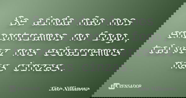 Se ainda não nos encontramos no fogo, talvez nos esbarremos nas cinzas.... Frase de Tato Villanova.