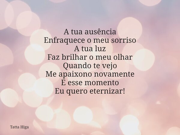 A tua ausência Enfraquece o meu sorriso A tua luz Faz brilhar o meu olhar Quando te vejo Me apaixono novamente E esse momento Eu quero eternizar!... Frase de Tatta Higa.