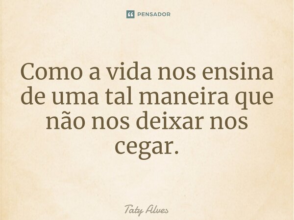 Como a vida nos ensina de uma tal maneira que não nos deixar nos cegar.... Frase de Taty Alves.