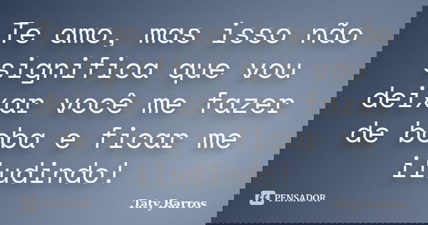 Te amo, mas isso não significa que vou deixar você me fazer de boba e ficar me iludindo!... Frase de Taty Barros.