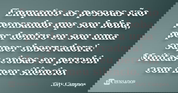 Enquanto as pessoas vão pensando que sou boba, por dentro eu sou uma super observadora! Muitas coisas eu percebi com meu silêncio.... Frase de Taty Campos.