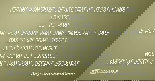 TENHO VONTADE DE GRITAR P TODO MUNDO OUVIR, EU TE AMO E AINDA VOU ENCONTRAR UMA MANEIRA P QUE TODOS SAIBAM DISSO. VC É MEU DE NOVO NOSSA COMO EU ESPEREI AGORA Q... Frase de Taty FormosoOooo.