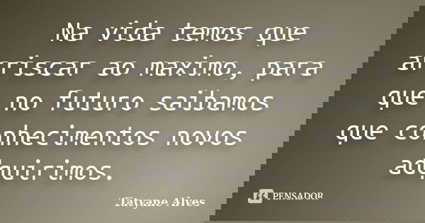 Na vida temos que arriscar ao maximo, para que no futuro saibamos que conhecimentos novos adquirimos.... Frase de Tatyane Alves.