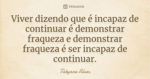 Viver dizendo que é incapaz de continuar é demonstrar fraqueza e demonstrar fraqueza é ser incapaz de continuar.... Frase de Tatyane Alves.